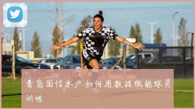 青岛国信水产如何用数据赋能球员训练