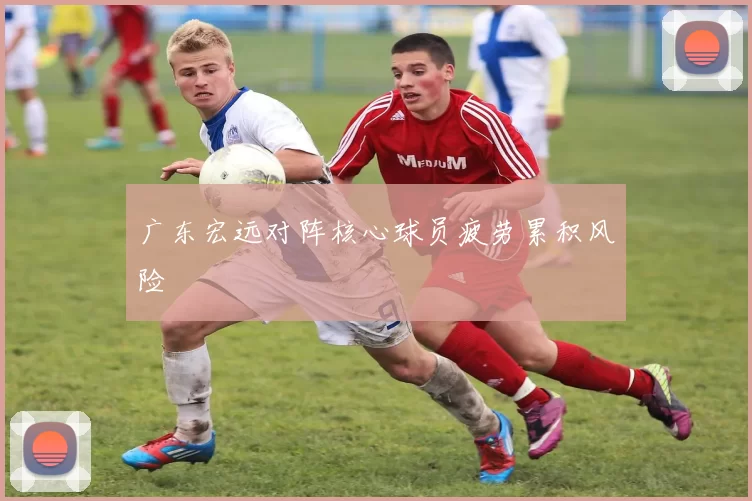 广东宏远对阵核心球员疲劳累积风险