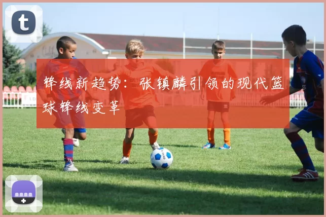 锋线新趋势：张镇麟引领的现代篮球锋线变革