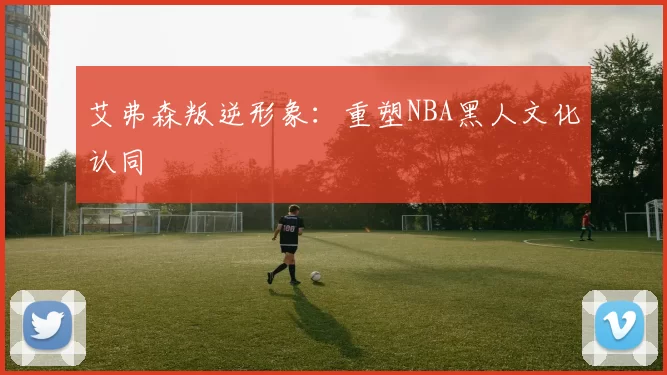 艾弗森叛逆形象：重塑NBA黑人文化认同