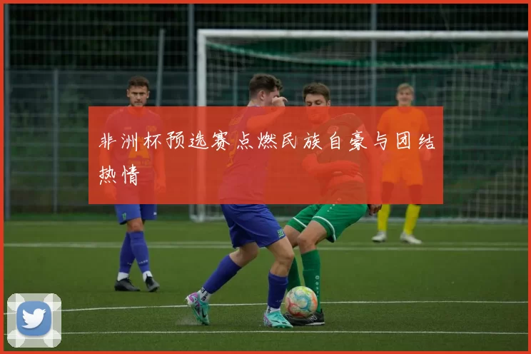 非洲杯预选赛点燃民族自豪与团结热情