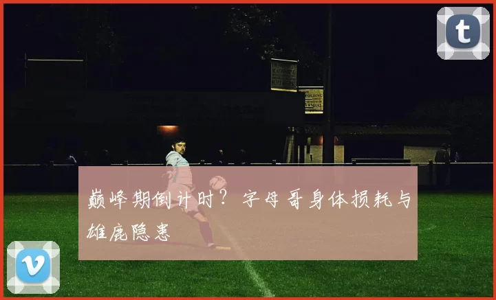 巅峰期倒计时？字母哥身体损耗与雄鹿隐患