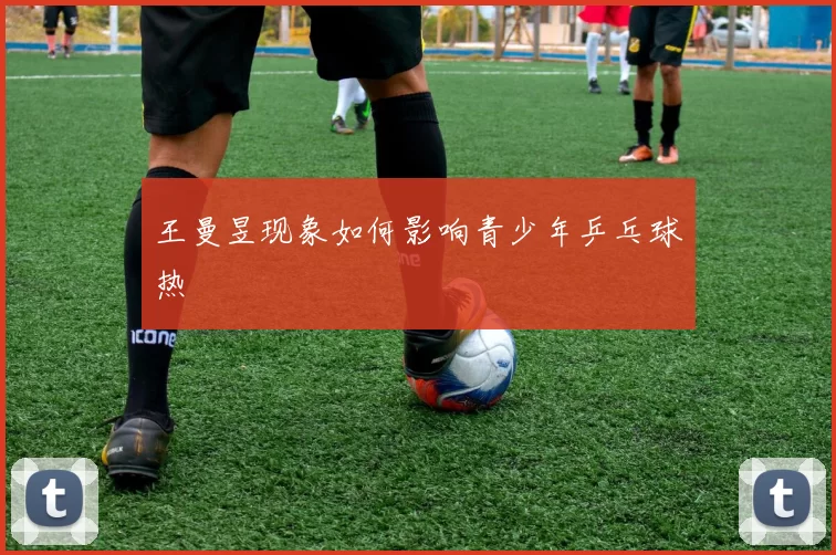 王曼昱现象如何影响青少年乒乓球热