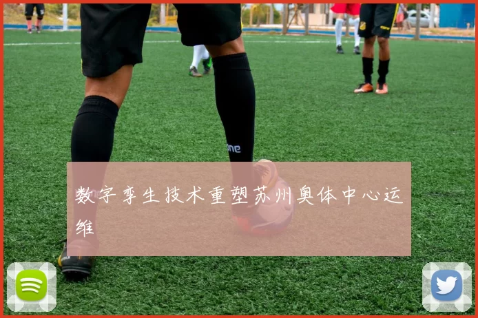 数字孪生技术重塑苏州奥体中心运维
